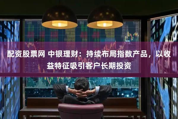 配资股票网 中银理财：持续布局指数产品，以收益特征吸引客户长期投资