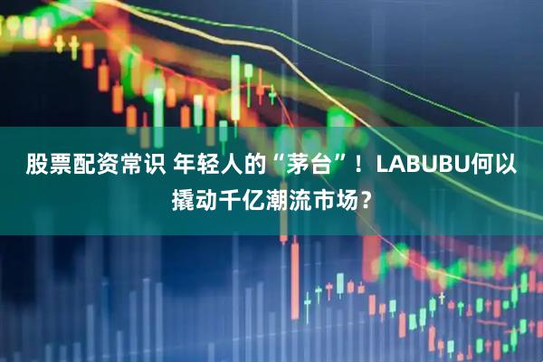 股票配资常识 年轻人的“茅台”！LABUBU何以撬动千亿潮流市场？