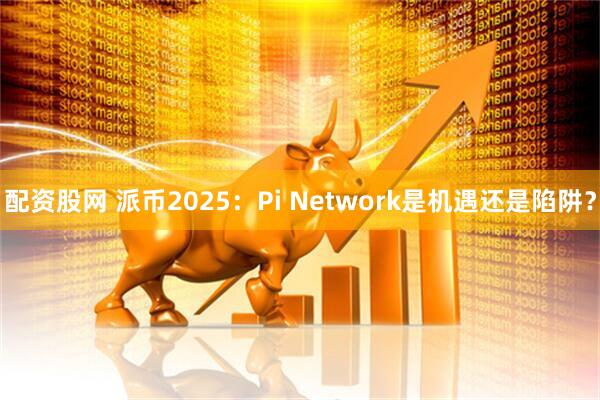 配资股网 派币2025：Pi Network是机遇还是陷阱？