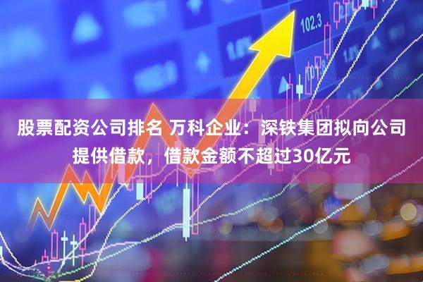 股票配资公司排名 万科企业：深铁集团拟向公司提供借款，借款金额不超过30亿元