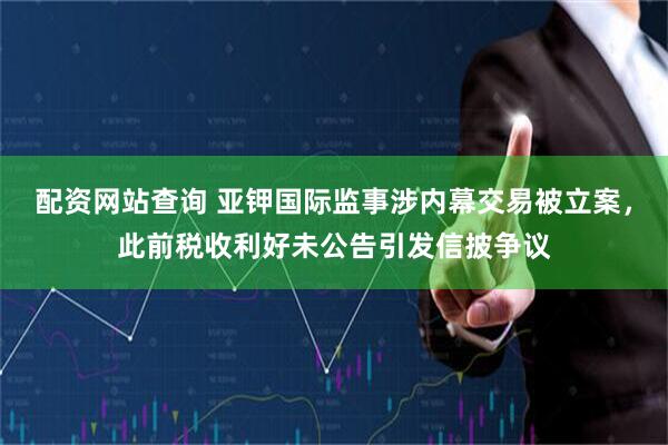 配资网站查询 亚钾国际监事涉内幕交易被立案，此前税收利好未公告引发信披争议