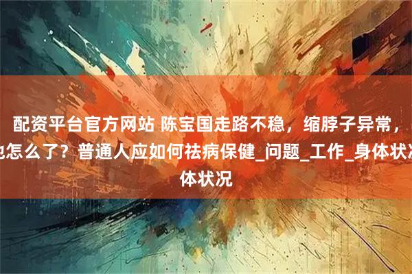 配资平台官方网站 陈宝国走路不稳，缩脖子异常，他怎么了？普通人应如何祛病保健_问题_工作_身体状况