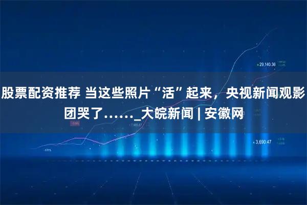 股票配资推荐 当这些照片“活”起来，央视新闻观影团哭了……_大皖新闻 | 安徽网