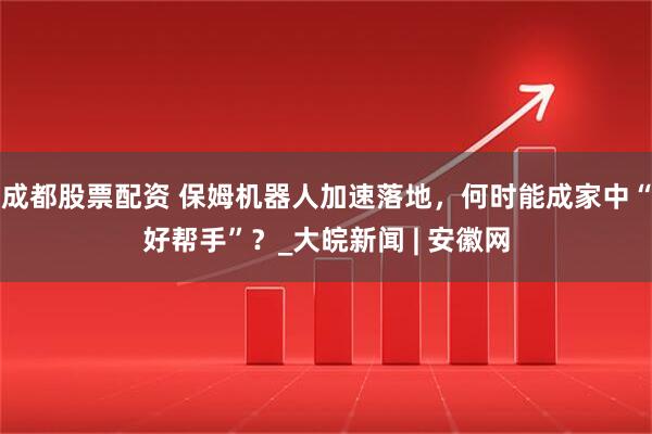 成都股票配资 保姆机器人加速落地，何时能成家中“好帮手”？_大皖新闻 | 安徽网