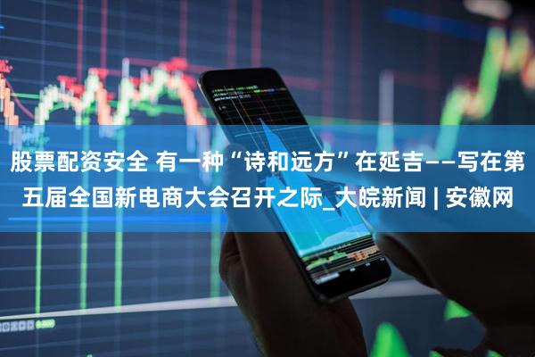 股票配资安全 有一种“诗和远方”在延吉——写在第五届全国新电商大会召开之际_大皖新闻 | 安徽网