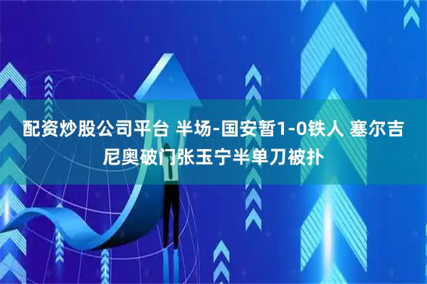 配资炒股公司平台 半场-国安暂1-0铁人 塞尔吉尼奥破门张玉宁半单刀被扑