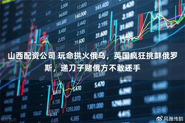 山西配资公司 玩命拱火俄乌,英国疯狂挑衅俄罗斯,递刀子赌俄方不敢还手